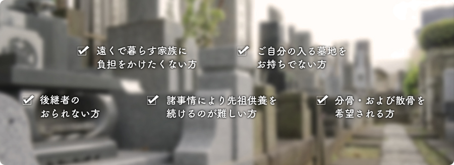 遠くで暮らす家族に負担をかけたくない方、ご自分の入る墓地をお持ちでない方、後継者のおられない方、諸事情により先祖供養を続けるのが難しい方、分骨・および散骨を希望される方